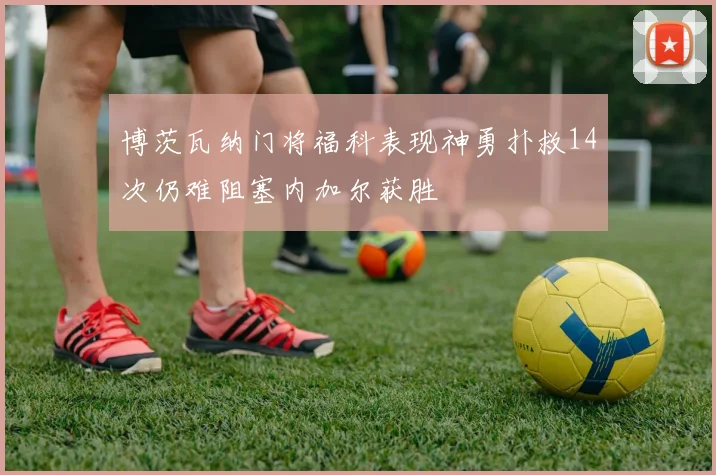 博茨瓦纳门将福科表现神勇扑救14次仍难阻塞内加尔获胜