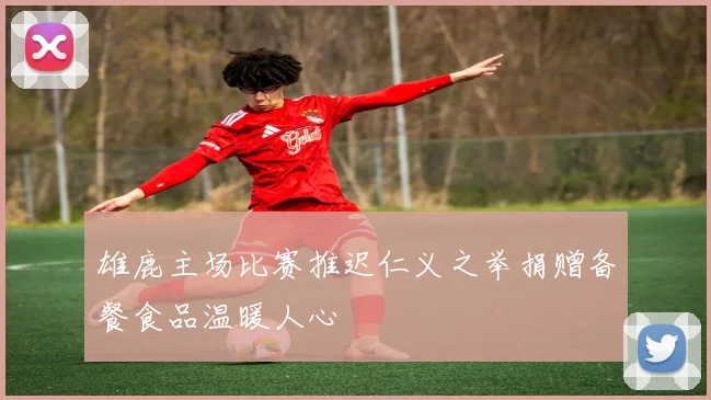 雄鹿主场比赛推迟仁义之举捐赠备餐食品温暖人心