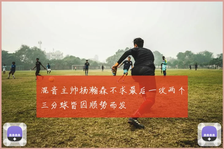 混音主帅杨瀚森不求最后一攻两个三分球皆因顺势而发