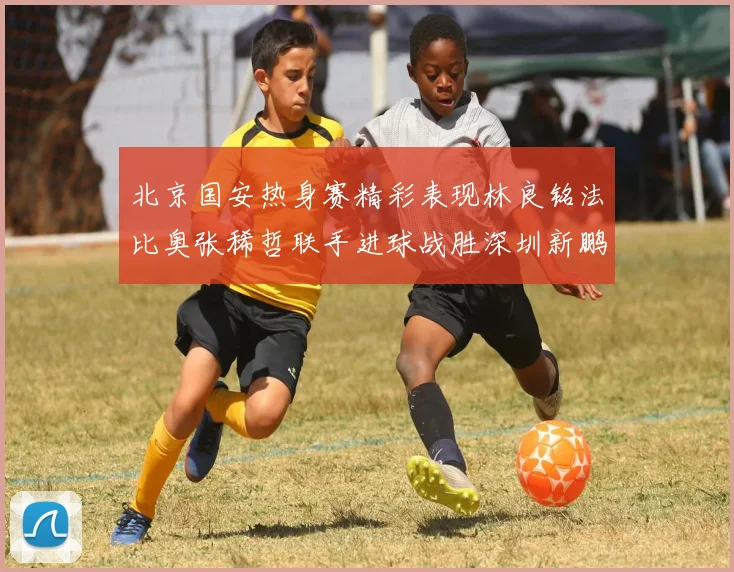 北京国安热身赛精彩表现林良铭法比奥张稀哲联手进球战胜深圳新鹏城
