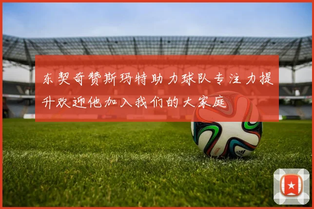东契奇赞斯玛特助力球队专注力提升欢迎他加入我们的大家庭