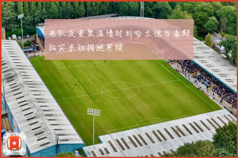 老队友重聚温情时刻哈兰德与南野拓实亲切拥抱寒暄