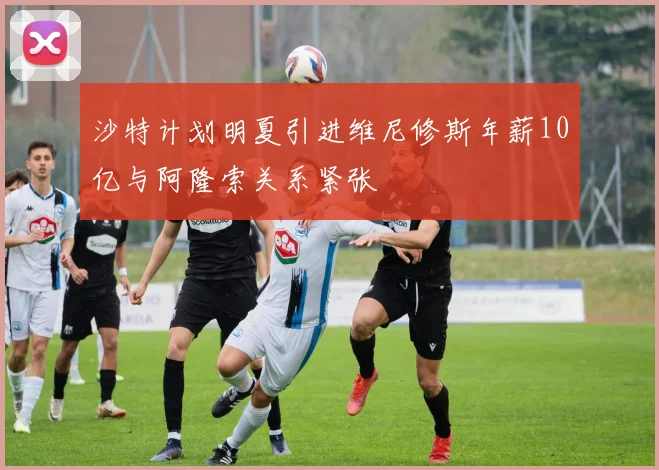 沙特计划明夏引进维尼修斯年薪10亿与阿隆索关系紧张