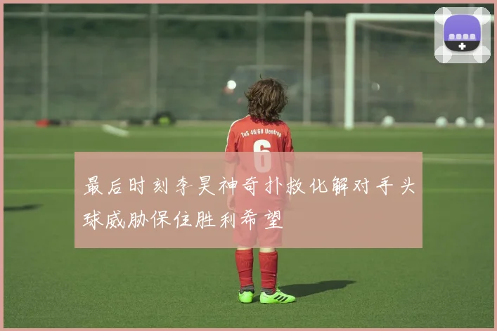 最后时刻李昊神奇扑救化解对手头球威胁保住胜利希望