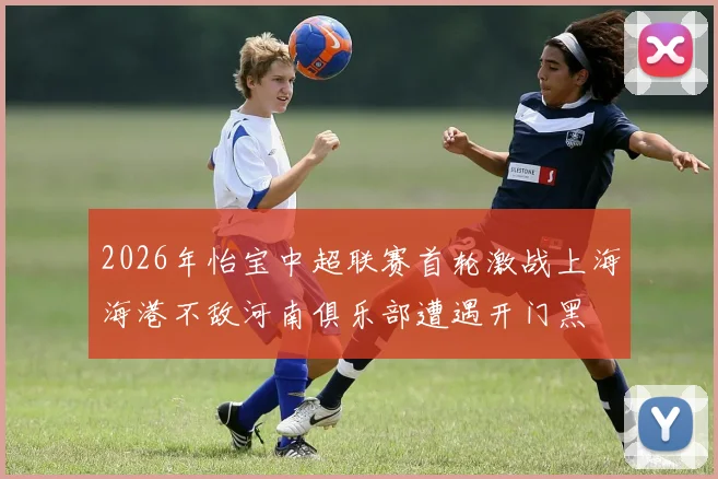 2026年怡宝中超联赛首轮激战上海海港不敌河南俱乐部遭遇开门黑