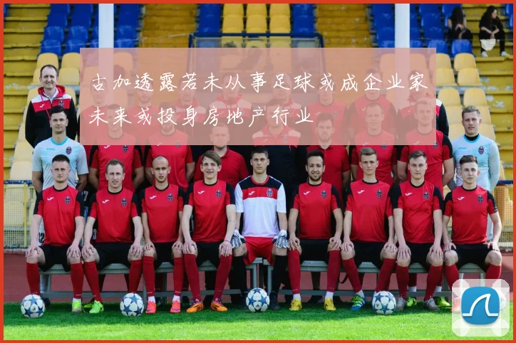 古加透露若未从事足球或成企业家未来或投身房地产行业