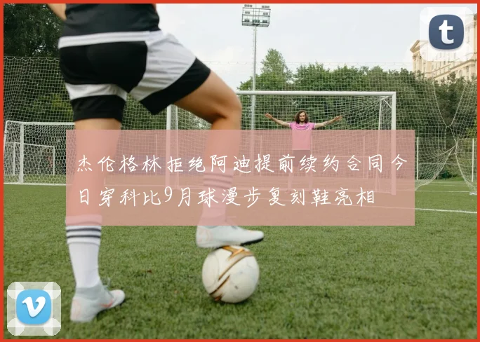 杰伦格林拒绝阿迪提前续约合同今日穿科比9月球漫步复刻鞋亮相