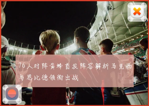 76人对阵黄蜂首发阵容解析马克西与恩比德领衔出战