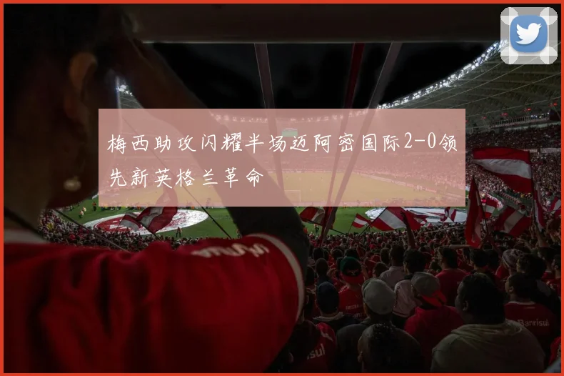 梅西助攻闪耀半场迈阿密国际2-0领先新英格兰革命
