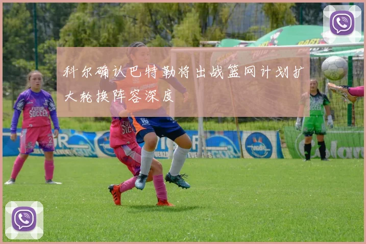 科尔确认巴特勒将出战篮网计划扩大轮换阵容深度