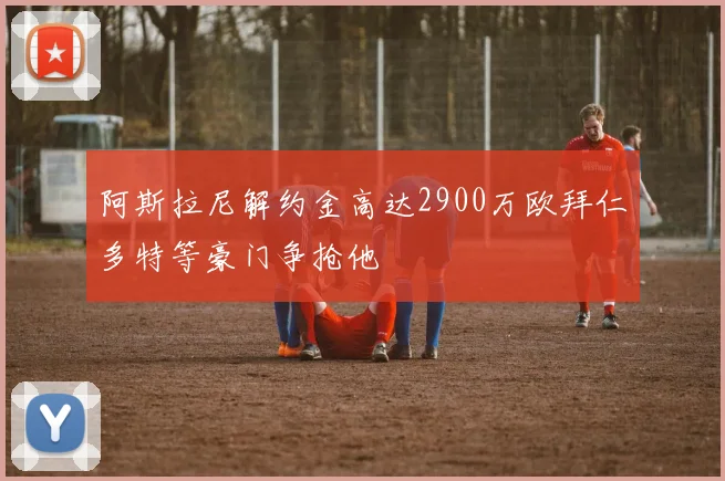 阿斯拉尼解约金高达2900万欧拜仁多特等豪门争抢他