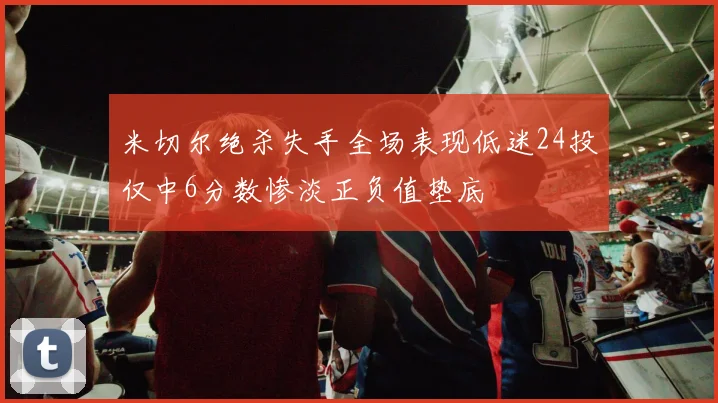 米切尔绝杀失手全场表现低迷24投仅中6分数惨淡正负值垫底