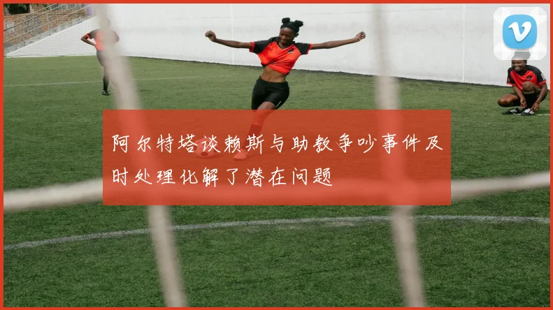 阿尔特塔谈赖斯与助教争吵事件及时处理化解了潜在问题
