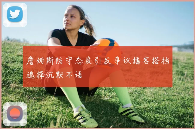 詹姆斯防守态度引发争议播客搭档选择沉默不语