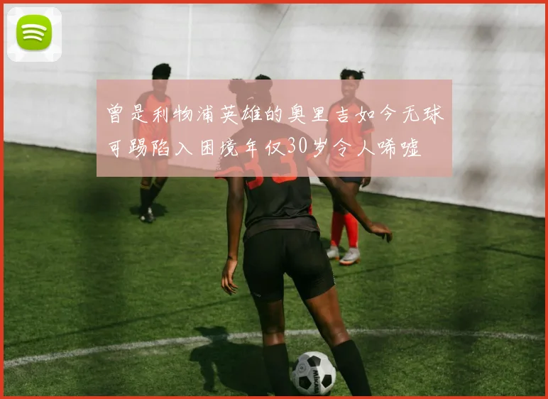 曾是利物浦英雄的奥里吉如今无球可踢陷入困境年仅30岁令人唏嘘