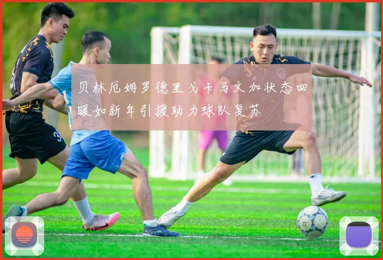 贝林厄姆罗德里戈卡马文加状态回暖如新年引援助力球队复苏