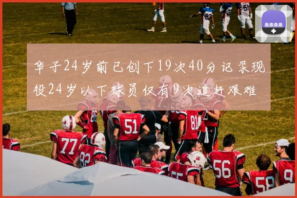 华子24岁前已创下19次40分记录现役24岁以下球员仅有9次追赶艰难
