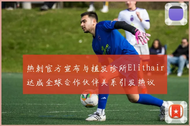 热刺官方宣布与植发诊所Elithair达成全球合作伙伴关系引发热议
