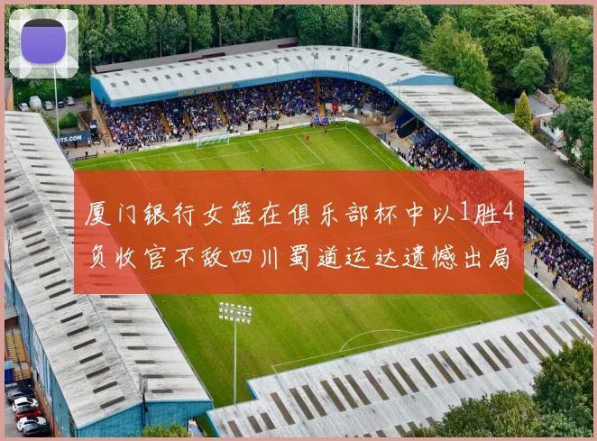 厦门银行女篮在俱乐部杯中以1胜4负收官不敌四川蜀道运达遗憾出局