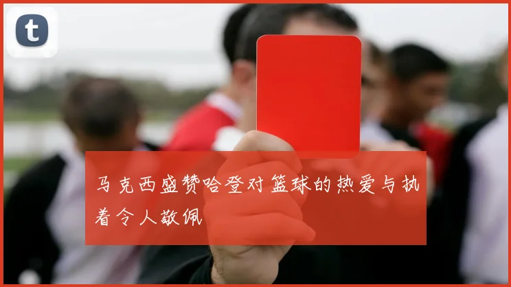 马克西盛赞哈登对篮球的热爱与执着令人敬佩