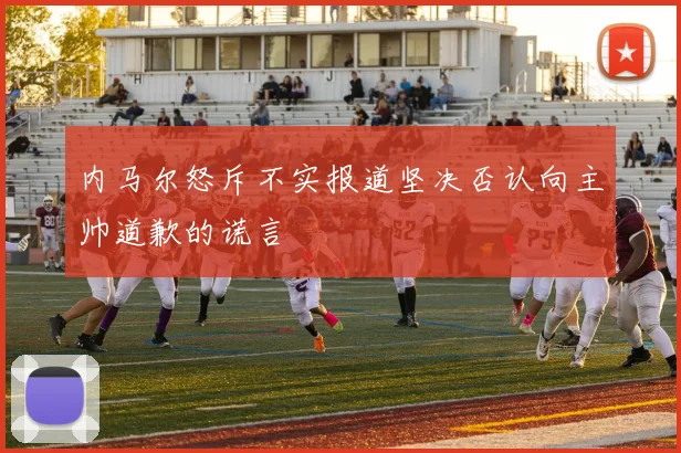 内马尔怒斥不实报道坚决否认向主帅道歉的谎言