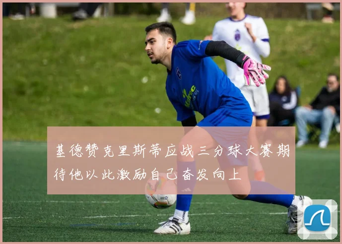 基德赞克里斯蒂应战三分球大赛期待他以此激励自己奋发向上