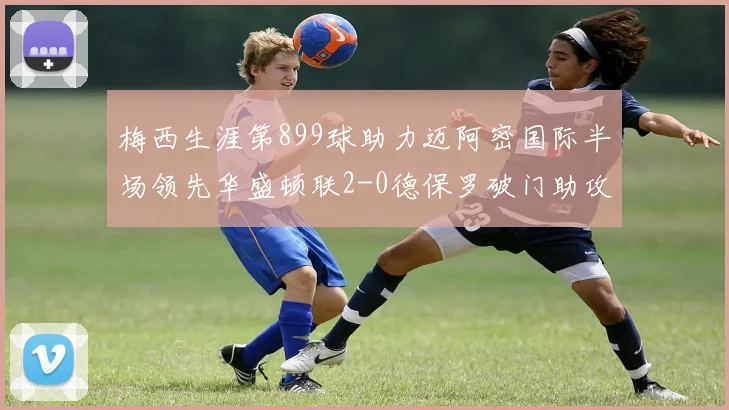梅西生涯第899球助力迈阿密国际半场领先华盛顿联2-0德保罗破门助攻