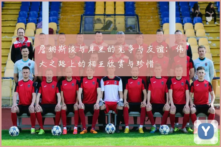 詹姆斯谈与库里的竞争与友谊：伟大之路上的相互欣赏与珍惜