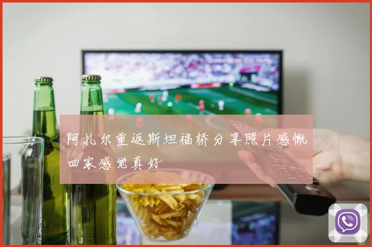 阿扎尔重返斯坦福桥分享照片感慨回家感觉真好