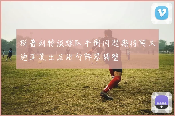 斯普利特谈球队平衡问题期待阿夫迪亚复出后进行阵容调整
