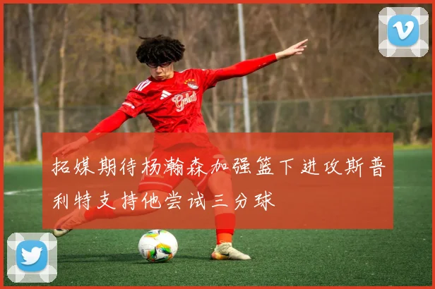 拓媒期待杨瀚森加强篮下进攻斯普利特支持他尝试三分球