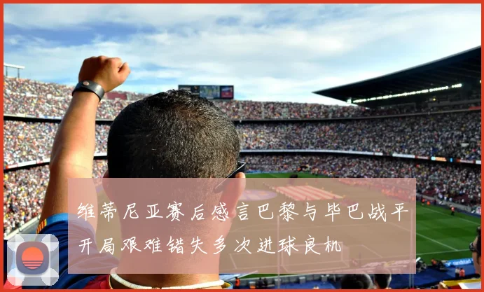 维蒂尼亚赛后感言巴黎与毕巴战平开局艰难错失多次进球良机