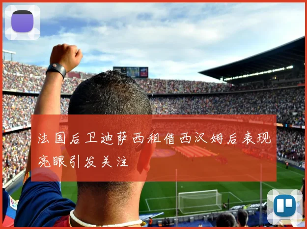 法国后卫迪萨西租借西汉姆后表现亮眼引发关注