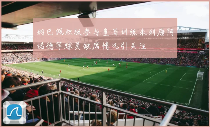 姆巴佩积极参与皇马训练米利唐阿诺德等球员缺席情况引关注