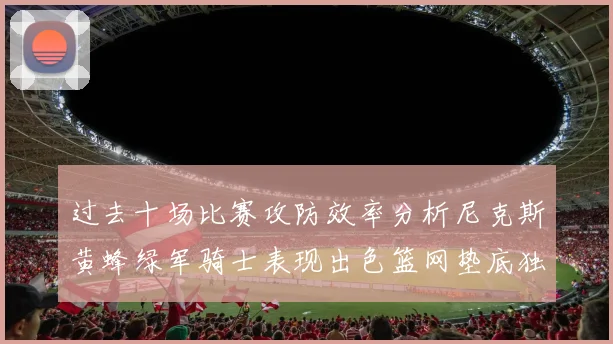 过去十场比赛攻防效率分析尼克斯黄蜂绿军骑士表现出色篮网垫底独占鳌头
